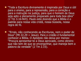    “Toda a Escritura divinamente é inspirada por Deus e útil
    para o ensino, para a repreensão, para a correção e
    para a instrução na justiça, para que o homem de Deus
    seja apto e plenamente preparado para toda boa obra”
    (2 Tm 3.16-NVI). Paulo está dizendo que a Bíblia é o
    padrão para nossa vida cristã, nossa bússola, nossa
    regra de fé.

    “Errais, não conhecendo as Escrituras, nem o poder de
    Deus” (Mt 22.29 = Jesus). Para o cristão é fundamental
    conhecer a Bíblia. O Apóstolo não deixa por menos:
    “Procura apresentar-te a Deus aprovado, como obreiro
    que não tem de que se envergonhar, que maneja bem a
    palavra da verdade” (2 Tm 2.15).
 
