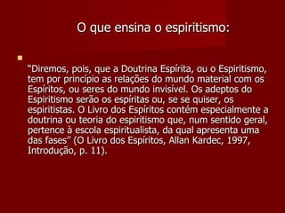 O que ensina o espiritismo:


    “Diremos, pois, que a Doutrina Espírita, ou o Espiritismo,
    tem por princípio as relações do mundo material com os
    Espíritos, ou seres do mundo invisível. Os adeptos do
    Espiritismo serão os espíritas ou, se se quiser, os
    espiritistas. O Livro dos Espíritos contém especialmente a
    doutrina ou teoria do espiritismo que, num sentido geral,
    pertence à escola espiritualista, da qual apresenta uma
    das fases” (O Livro dos Espíritos, Allan Kardec, 1997,
    Introdução, p. 11).
 