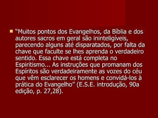    “Muitos pontos dos Evangelhos, da Bíblia e dos
    autores sacros em geral são ininteligíveis,
    parecendo alguns até disparatados, por falta da
    chave que faculte se lhes aprenda o verdadeiro
    sentido. Essa chave está completa no
    Espiritismo... As instruções que promanam dos
    Espíritos são verdadeiramente as vozes do céu
    que vêm esclarecer os homens e convidá-los à
    prática do Evangelho” (E.S.E. introdução, 90a
    edição, p. 27,28).
 