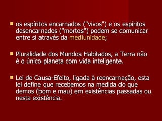    os espíritos encarnados ("vivos") e os espíritos
    desencarnados ("mortos") podem se comunicar
    entre si através da mediunidade;

   Pluralidade dos Mundos Habitados, a Terra não
    é o único planeta com vida inteligente.

   Lei de Causa-Efeito, ligada à reencarnação, esta
    lei define que recebemos na medida do que
    demos (bom e mau) em existências passadas ou
    nesta existência.
 