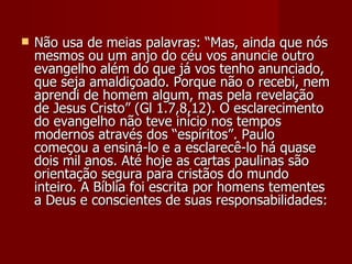    Não usa de meias palavras: “Mas, ainda que nós
    mesmos ou um anjo do céu vos anuncie outro
    evangelho além do que já vos tenho anunciado,
    que seja amaldiçoado. Porque não o recebi, nem
    aprendi de homem algum, mas pela revelação
    de Jesus Cristo” (Gl 1.7,8,12). O esclarecimento
    do evangelho não teve início nos tempos
    modernos através dos “espíritos”. Paulo
    começou a ensiná-lo e a esclarecê-lo há quase
    dois mil anos. Até hoje as cartas paulinas são
    orientação segura para cristãos do mundo
    inteiro. A Bíblia foi escrita por homens tementes
    a Deus e conscientes de suas responsabilidades:
 