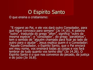 O Espírito Santo
O que ensina o cristianismo:


 “E rogarei ao Pai, e ele vos dará outro Consolador, para
que fique convosco para sempre” (Jo 14.16). A palavra
“outro”, traduzida do grego “allon”, significa “outro da
mesma espécie”; e “consolador”, do grego “parakletos”,
tem o sentido de “alguém chamado para ficar ao lado de
outro para o ajudar”. Jesus explica quem é o Consolador:
“Aquele Consolador, o Espírito Santo, que o Pai enviará
em meu nome, vos ensinará todas as coisas e vos fará
lembrar de tudo quanto vos tenho dito” (Jo 14.26). O
Espírito Santo é o que nos convence do pecado, da justiça
e do juízo (Jo 16.8).
 