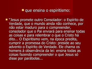    que ensina o espiritismo:

   “Jesus promete outro Consolador: o Espírito de
    Verdade, que o mundo ainda não conhece, por
    não estar maduro para o compreender,
    consolador que o Pai enviará para ensinar todas
    as coisas e para relembrar o que o Cristo há
    dito... O Espiritismo vem, na época predita,
    cumprir a promessa do Cristo: preside ao seu
    advento o Espírito de Verdade. Ele chama os
    homens à observância da lei: ensina todas as
    coisas fazendo compreender o que Jesus só
    disse por parábolas...
 