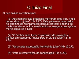 O Juízo Final
O que ensina o cristianismo:

   (1)“Aos homens está ordenado morrerem uma vez, vindo
  depois disso o juízo” (Hb 9.27). Esta palavra é uma pedra
  no caminho da reencarnação porque contesta a teoria de
  muitas mortes e muitos nascimentos e assegura que após a
  morte segue-se o juízo.

    (2) “O Senhor sabe livrar os piedosos da provação e
  manter em castigo os ímpios para o Dia do Juízo” (2 Pe
  2.9).

    (3) “Uma certa expectação horrível de juízo” (Hb 10.27).

    (4) “Para a ressurreição da condenação” (Jo 5.29).
 
