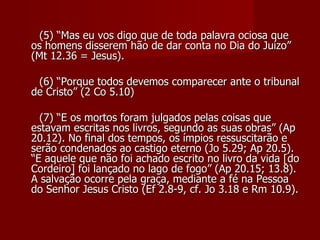 (5) “Mas eu vos digo que de toda palavra ociosa que
os homens disserem hão de dar conta no Dia do Juízo”
(Mt 12.36 = Jesus).

 (6) “Porque todos devemos comparecer ante o tribunal
de Cristo” (2 Co 5.10)

  (7) “E os mortos foram julgados pelas coisas que
estavam escritas nos livros, segundo as suas obras” (Ap
20.12). No final dos tempos, os ímpios ressuscitarão e
serão condenados ao castigo eterno (Jo 5.29; Ap 20.5).
“E aquele que não foi achado escrito no livro da vida [do
Cordeiro] foi lançado no lago de fogo” (Ap 20.15; 13.8).
A salvação ocorre pela graça, mediante a fé na Pessoa
do Senhor Jesus Cristo (Ef 2.8-9, cf. Jo 3.18 e Rm 10.9).
 