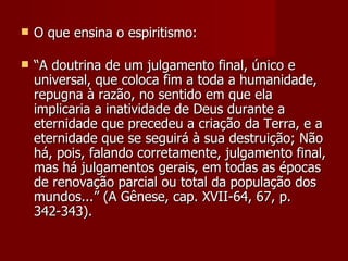    O que ensina o espiritismo:

   “A doutrina de um julgamento final, único e
    universal, que coloca fim a toda a humanidade,
    repugna à razão, no sentido em que ela
    implicaria a inatividade de Deus durante a
    eternidade que precedeu a criação da Terra, e a
    eternidade que se seguirá à sua destruição; Não
    há, pois, falando corretamente, julgamento final,
    mas há julgamentos gerais, em todas as épocas
    de renovação parcial ou total da população dos
    mundos...” (A Gênese, cap. XVII-64, 67, p.
    342-343).
 