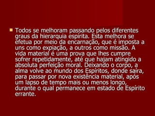    Todos se melhoram passando pelos diferentes
    graus da hierarquia espírita. Esta melhora se
    efetua por meio da encarnação, que é imposta a
    uns como expiação, a outros como missão. A
    vida material é uma prova que lhes cumpre
    sofrer repetidamente, até que hajam atingido a
    absoluta perfeição moral. Deixando o corpo, a
    alma volve ao mundo dos Espíritos, donde saíra,
    para passar por nova existência material, após
    um lapso de tempo mais ou menos longo,
    durante o qual permanece em estado de Espírito
    errante.
 
