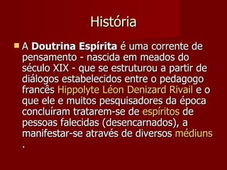História
   A Doutrina Espírita é uma corrente de
    pensamento - nascida em meados do
    século XIX - que se estruturou a partir de
    diálogos estabelecidos entre o pedagogo
    francês Hippolyte Léon Denizard Rivail e o
    que ele e muitos pesquisadores da época
    concluíram tratarem-se de espíritos de
    pessoas falecidas (desencarnados), a
    manifestar-se através de diversos médiuns
    .
 