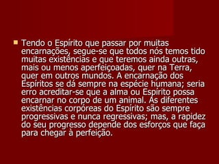    Tendo o Espírito que passar por muitas
    encarnações, segue-se que todos nós temos tido
    muitas existências e que teremos ainda outras,
    mais ou menos aperfeiçoadas, quer na Terra,
    quer em outros mundos. A encarnação dos
    Espíritos se dá sempre na espécie humana; seria
    erro acreditar-se que a alma ou Espírito possa
    encarnar no corpo de um animal. As diferentes
    existências corpóreas do Espírito são sempre
    progressivas e nunca regressivas; mas, a rapidez
    do seu progresso depende dos esforços que faça
    para chegar à perfeição.
 