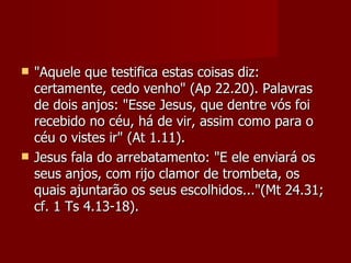    "Aquele que testifica estas coisas diz:
    certamente, cedo venho" (Ap 22.20). Palavras
    de dois anjos: "Esse Jesus, que dentre vós foi
    recebido no céu, há de vir, assim como para o
    céu o vistes ir" (At 1.11).
   Jesus fala do arrebatamento: "E ele enviará os
    seus anjos, com rijo clamor de trombeta, os
    quais ajuntarão os seus escolhidos..."(Mt 24.31;
    cf. 1 Ts 4.13-18).
 