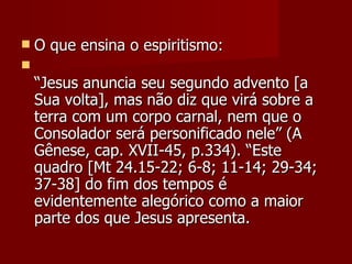    O que ensina o espiritismo:

    “Jesus anuncia seu segundo advento [a
    Sua volta], mas não diz que virá sobre a
    terra com um corpo carnal, nem que o
    Consolador será personificado nele” (A
    Gênese, cap. XVII-45, p.334). “Este
    quadro [Mt 24.15-22; 6-8; 11-14; 29-34;
    37-38] do fim dos tempos é
    evidentemente alegórico como a maior
    parte dos que Jesus apresenta.
 