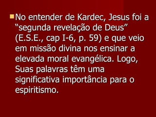  No entender de Kardec, Jesus foi a
 “segunda revelação de Deus”
 (E.S.E., cap I-6, p. 59) e que veio
 em missão divina nos ensinar a
 elevada moral evangélica. Logo,
 Suas palavras têm uma
 significativa importância para o
 espiritismo.
 