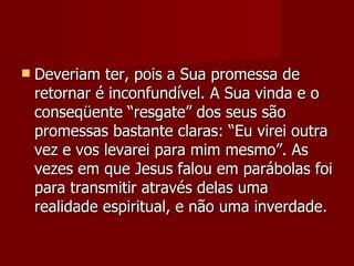    Deveriam ter, pois a Sua promessa de
    retornar é inconfundível. A Sua vinda e o
    conseqüente “resgate” dos seus são
    promessas bastante claras: “Eu virei outra
    vez e vos levarei para mim mesmo”. As
    vezes em que Jesus falou em parábolas foi
    para transmitir através delas uma
    realidade espiritual, e não uma inverdade.
 