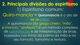 2. Principais divisões do espiritismo
1) Espiritismo comum:
Quiro-mancia = Quiromancia é o ato de

ler as mãos.
A quiromancia (do grego cheiro, "mão",
e mancia, " profecia") é um método complexo
de adivinhação e de interpretação de sinais
baseados nas linhas da palma da mão e no
seu formato, tamanho e textura.

 