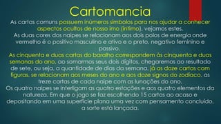 Cartomancia
As cartas comuns possuem inúmeros símbolos para nos ajudar a conhecer
aspectos ocultos de nosso imo (íntimo), vejamos estes.
As duas cores dos naipes se relacionam aos dois polos de energia onde
vermelho é o positivo masculino e ativo e o preto, negativo feminino e
passivo.
As cinquenta e duas cartas do baralho correspondem às cinquenta e duas
semanas do ano, ao somarmos seus dois dígitos, chegaremos ao resultado
de sete, ou seja, a quantidade de dias da semana, já as doze cartas com
figuras, se relacionam aos meses do ano e aos doze signos do zodíaco, as
treze cartas de cada naipe com as lunações do ano.
Os quatro naipes se interligam as quatro estações e aos quatro elementos da
natureza. Em que o jogo se faz escolhendo 15 cartas ao acaso e
depositando em uma superfície plana uma vez com pensamento concluído,
a sorte está lançada.

 