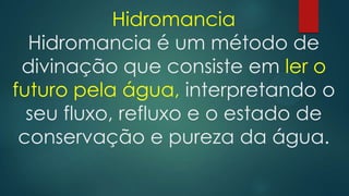 Hidromancia
Hidromancia é um método de
divinação que consiste em ler o
futuro pela água, interpretando o
seu fluxo, refluxo e o estado de
conservação e pureza da água.

 