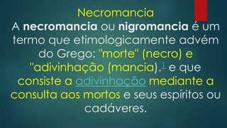 Necromancia
A necromancia ou nigromancia é um
termo que etimologicamente advém
do Grego: "morte" (necro) e
"adivinhação (mancia).1 e que
consiste a adivinhação mediante a
consulta aos mortos e seus espíritos ou
cadáveres.

 
