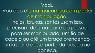 Vodu
Voo doo é uma macumba com poder
de manipulação.
índios, bruxas, santos usam isso,
precisam de uma parte da pessoa
para ser manipulada, um fio de
cabelo ou até um braço prendendo
uma parte dessa parte da pessoa na
boneca.

 