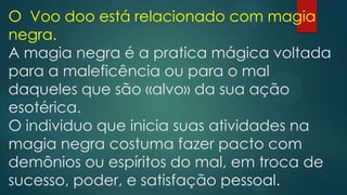 O Voo doo está relacionado com magia
negra.
A magia negra é a pratica mágica voltada
para a maleficência ou para o mal
daqueles que são «alvo» da sua ação
esotérica.
O individuo que inicia suas atividades na
magia negra costuma fazer pacto com
demônios ou espíritos do mal, em troca de
sucesso, poder, e satisfação pessoal.

 