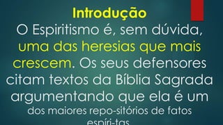 Introdução
O Espiritismo é, sem dúvida,
uma das heresias que mais
crescem. Os seus defensores
citam textos da Bíblia Sagrada
argumentando que ela é um
dos maiores repo-sitórios de fatos

 