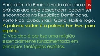 Para além do Benin, o vodu africano e as
práticas que dele descendem podem ser
encontrados na República Dominicana,
Porto Rico, Cuba, Brasil, Gana, Haiti e Togo.
A palavra vodun é a palavra Fon-Ewe para
espírito.
O Voo doo é por isso uma religião
essencialmente fundamentada em
princípios teológicos espíritas.

 