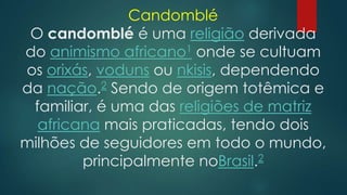 Candomblé
O candomblé é uma religião derivada
do animismo africano1 onde se cultuam
os orixás, voduns ou nkisis, dependendo
da nação.2 Sendo de origem totêmica e
familiar, é uma das religiões de matriz
africana mais praticadas, tendo dois
milhões de seguidores em todo o mundo,
principalmente noBrasil.2

 