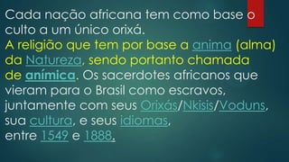 Cada nação africana tem como base o
culto a um único orixá.
A religião que tem por base a anima (alma)
da Natureza, sendo portanto chamada
de anímica. Os sacerdotes africanos que
vieram para o Brasil como escravos,
juntamente com seus Orixás/Nkisis/Voduns,
sua cultura, e seus idiomas,
entre 1549 e 1888.

 