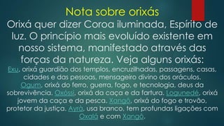 Nota sobre orixás

Orixá quer dizer Coroa iluminada, Espírito de
luz. O princípio mais evoluído existente em
nosso sistema, manifestado através das
forças da natureza. Veja alguns orixás:

Exu, orixá guardião dos templos, encruzilhadas, passagens, casas,
cidades e das pessoas, mensageiro divino dos oráculos.
Ogum, orixá do ferro, guerra, fogo, e tecnologia, deus da
sobrevivência. Oxóssi, orixá da caça e da fartura. Logunedé, orixá
jovem da caça e da pesca. Xangô, orixá do fogo e trovão,
protetor da justiça. Ayrà, usa branco, tem profundas ligações com
Oxalá e com Xangô.

 