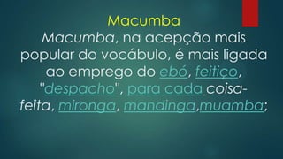 Macumba
Macumba, na acepção mais
popular do vocábulo, é mais ligada
ao emprego do ebó, feitiço,
"despacho", para cada coisafeita, mironga, mandinga,muamba;

 