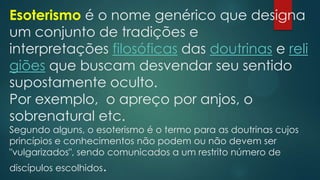Esoterismo é o nome genérico que designa
um conjunto de tradições e
interpretações filosóficas das doutrinas e reli
giões que buscam desvendar seu sentido
supostamente oculto.
Por exemplo, o apreço por anjos, o
sobrenatural etc.
Segundo alguns, o esoterismo é o termo para as doutrinas cujos
princípios e conhecimentos não podem ou não devem ser
"vulgarizados", sendo comunicados a um restrito número de
discípulos escolhidos.

 