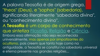 A palavra Teosofia é de origem grega,
"theos" (Deus), e "sophos" (sabedoria),
significando literalmente "sabedoria divina",
ou "conhecimento divino".
A Teosofia é um corpo de conhecimento
que sintetiza Filosofia, Religião e Ciência.

Embora essa afirmação não seja reconhecida
universalmente, mas apenas por simpatizantes do
ocultismo, pois creem que tanto hoje como na
antiguidade, a Teosofia se constitui na sabedoria universal
e eterna presente nas grandes religiões...

 