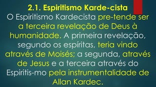 2.1. Espiritismo Karde-cista
O Espiritismo Kardecista pre-tende ser
a terceira revelação de Deus à
humanidade. A primeira revelação,
segundo os espíritas, teria vindo
através de Moisés; a segunda, através
de Jesus e a terceira através do
Espiritis-mo pela instrumentalidade de
Allan Kardec.

 