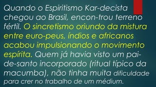 Quando o Espiritismo Kar-decista
chegou ao Brasil, encon-trou terreno
fértil. O sincretismo oriundo da mistura
entre euro-peus, índios e africanos
acabou impulsionando o movimento
espírita. Quem já havia visto um paide-santo incorporado (ritual típico da
macumba), não tinha muita dificuldade
para crer no trabalho de um médium.

 