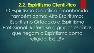 2.2. Espiritismo Cientí-fico
O Espiritismo Científico é conhecido
também como: Alto Espiritismo;
Espiritismo Ortodoxo e Espiritismo
Profissional. Refere-se a grupos espíritas
que negam o Espiritismo como
religião. Ex: LBV

 