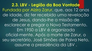 2.3. LBV - Legião da Boa Vontade
Fundada por Alziro Zarur, que, aos 12 anos
de idade, diz ter recebido uma revelação
de Jesus, dando-lhe a missão de
esclarecer e pregar o Novo Testamento.
Em 1950 a LBV é organizada
oficial-mente. Após a morte de Zarur, o
seu secretário, José Simões de Paiva Neto,
assume a presidência da LBV .

 