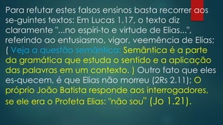 Para refutar estes falsos ensinos basta recorrer aos
se-guintes textos: Em Lucas 1.17, o texto diz
claramente "...no espíri-to e virtude de Elias...",
referindo ao entusiasmo, vigor, veemência de Elias;
( Veja a questão semântica: Semântica é a parte
da gramática que estuda o sentido e a aplicação
das palavras em um contexto. ) Outro fato que eles
es-quecem, é que Elias não morreu (2Rs 2.11); O
próprio João Batista responde aos interrogadores,
se ele era o Profeta Elias: "não sou" (Jo 1.21).

 