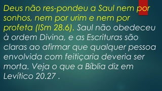 Deus não res-pondeu a Saul nem por
sonhos, nem por urim e nem por
profeta (ISm 28.6). Saul não obedeceu
à ordem Divina, e as Escrituras são
claras ao afirmar que qualquer pessoa
envolvida com feitiçaria deveria ser
morta. Veja o que a Bíblia diz em
Levítico 20.27 .

 