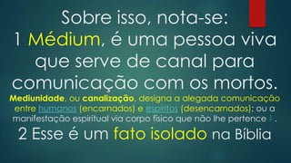 Sobre isso, nota-se:
1 Médium, é uma pessoa viva
que serve de canal para
comunicação com os mortos.
Mediunidade, ou canalização, designa a alegada comunicação
entre humanos (encarnados) e espíritos (desencarnados); ou a
manifestação espiritual via corpo físico que não lhe pertence 1 .

2 Esse é um fato isolado na Bíblia

 