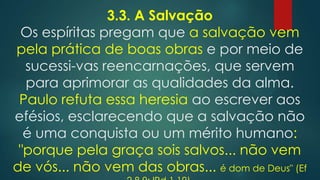 3.3. A Salvação
Os espíritas pregam que a salvação vem
pela prática de boas obras e por meio de
sucessi-vas reencarnações, que servem
para aprimorar as qualidades da alma.
Paulo refuta essa heresia ao escrever aos
efésios, esclarecendo que a salvação não
é uma conquista ou um mérito humano:
"porque pela graça sois salvos... não vem
de vós... não vem das obras... é dom de Deus" (Ef

 