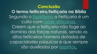 Conclusão
O termo feiticeiro/feitiçaria na Bíblia
Segundo o Espiritismo a Feitiçaria é um
culto com raízes africanas.
Creem que a feitiçaria não foge ao
domínio das forças naturais, sendo os
ditos feiticeiros homens dotados de
capacidades psíquicas e que sempre
são auxiliados por espíritos.

 