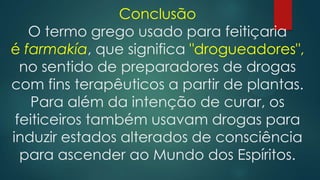 Conclusão
O termo grego usado para feitiçaria
é farmakía, que significa "drogueadores",
no sentido de preparadores de drogas
com fins terapêuticos a partir de plantas.
Para além da intenção de curar, os
feiticeiros também usavam drogas para
induzir estados alterados de consciência
para ascender ao Mundo dos Espíritos.

 