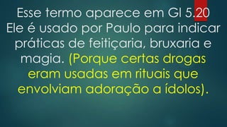 Esse termo aparece em Gl 5.20
Ele é usado por Paulo para indicar
práticas de feitiçaria, bruxaria e
magia. (Porque certas drogas
eram usadas em rituais que
envolviam adoração a ídolos).

 