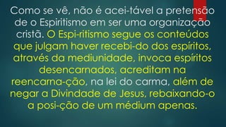Como se vê, não é acei-tável a pretensão
de o Espiritismo em ser uma organização
cristã. O Espi-ritismo segue os conteúdos
que julgam haver recebi-do dos espíritos,
através da mediunidade, invoca espíritos
desencarnados, acreditam na
reencarna-ção, na lei do carma, além de
negar a Divindade de Jesus, rebaixando-o
a posi-ção de um médium apenas.

 