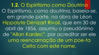 1.2. O Espiritismo como Doutrina
O Espiritismo, como doutrina, baseia-se,
em grande parte, na obra de Léon
Hippolyte Dénizart Rivail, que em 30 de
abril de 1856, assumiu o pseudónimo
de "Allan Kardec", por acreditar ser ele
uma reencarnação de um poe-ta
Celta com este nome.

 