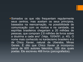 Somados os que não frequentam regularmente
seus centros, mas aceitam os seus princípios,
baseados na reencarnação, na possibilidade de
comunicação com os mortos e na caridade, os
espíritas brasileiros chegariam a 20 milhões de
pessoas, que compram 2.8 milhões de livros sobre
a doutrina a cada ano” (Veja, 10/04/91, p. 40). O
nome mais conhecido no kardecismo brasileiro é o
de Chico Xavier, natural de Uberaba, Minas
Gerais. É dito que Chico Xavier já incorporou
cerca de 605 autores falecidos, 328 dos quais
poetas. Ele escreveu 468 livros (psicografados).
 