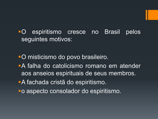 O espiritismo cresce no Brasil pelos
seguintes motivos:
O misticismo do povo brasileiro.
A falha do catolicismo romano em atender
aos anseios espirituais de seus membros.
A fachada cristã do espiritismo.
o aspecto consolador do espiritismo.
 