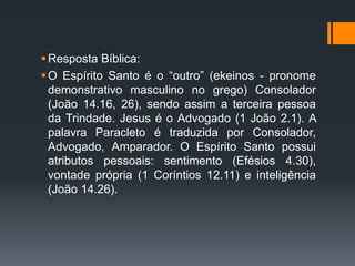 Resposta Bíblica:
O Espírito Santo é o “outro” (ekeinos - pronome
demonstrativo masculino no grego) Consolador
(João 14.16, 26), sendo assim a terceira pessoa
da Trindade. Jesus é o Advogado (1 João 2.1). A
palavra Paracleto é traduzida por Consolador,
Advogado, Amparador. O Espírito Santo possui
atributos pessoais: sentimento (Efésios 4.30),
vontade própria (1 Coríntios 12.11) e inteligência
(João 14.26).
 