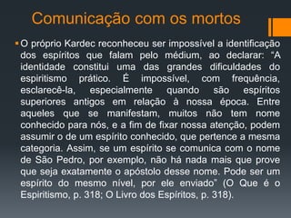 Comunicação com os mortos
O próprio Kardec reconheceu ser impossível a identificação
dos espíritos que falam pelo médium, ao declarar: “A
identidade constitui uma das grandes dificuldades do
espiritismo prático. É impossível, com frequência,
esclarecê-la, especialmente quando são espíritos
superiores antigos em relação à nossa época. Entre
aqueles que se manifestam, muitos não tem nome
conhecido para nós, e a fim de fixar nossa atenção, podem
assumir o de um espírito conhecido, que pertence a mesma
categoria. Assim, se um espírito se comunica com o nome
de São Pedro, por exemplo, não há nada mais que prove
que seja exatamente o apóstolo desse nome. Pode ser um
espírito do mesmo nível, por ele enviado” (O Que é o
Espiritismo, p. 318; O Livro dos Espíritos, p. 318).
 