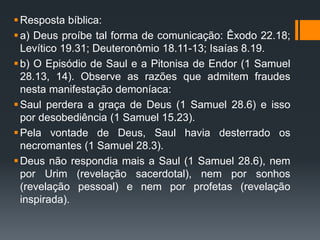 Resposta bíblica:
a) Deus proíbe tal forma de comunicação: Êxodo 22.18;
Levítico 19.31; Deuteronômio 18.11-13; Isaías 8.19.
b) O Episódio de Saul e a Pitonisa de Endor (1 Samuel
28.13, 14). Observe as razões que admitem fraudes
nesta manifestação demoníaca:
Saul perdera a graça de Deus (1 Samuel 28.6) e isso
por desobediência (1 Samuel 15.23).
Pela vontade de Deus, Saul havia desterrado os
necromantes (1 Samuel 28.3).
Deus não respondia mais a Saul (1 Samuel 28.6), nem
por Urim (revelação sacerdotal), nem por sonhos
(revelação pessoal) e nem por profetas (revelação
inspirada).
 