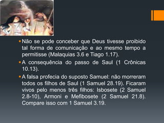 Não se pode conceber que Deus tivesse proibido
tal forma de comunicação e ao mesmo tempo a
permitisse (Malaquias 3.6 e Tiago 1.17).
A consequência do passo de Saul (1 Crônicas
10.13).
A falsa profecia do suposto Samuel: não morreram
todos os filhos de Saul (1 Samuel 28.19). Ficaram
vivos pelo menos três filhos: Isbosete (2 Samuel
2.8-10), Armoni e Mefibosete (2 Samuel 21.8).
Compare isso com 1 Samuel 3.19.
 
